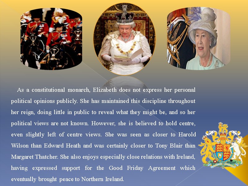 As a constitutional monarch, Elizabeth does not express her personal political opinions publicly. She